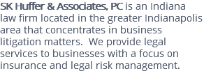 SK Huffer & Associates, PC is an Indiana law firm located in the greater Indianapolis area that concentrates in business litigation matters. We provide legal services to businesses with a focus on insurance and legal risk management.