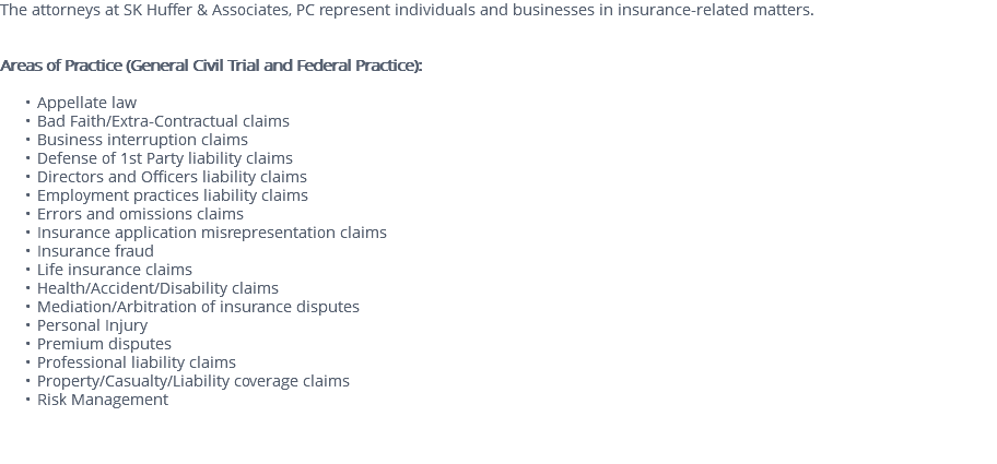 The attorneys at SK Huffer & Associates, PC represent individuals and businesses in insurance-related matters. Areas of Practice (General Civil Trial and Federal Practice): Appellate law Bad Faith/Extra-Contractual claims Business interruption claims Defense of 1st Party liability claims Directors and Officers liability claims Employment practices liability claims Errors and omissions claims Insurance application misrepresentation claims Insurance fraud Life insurance claims Health/Accident/Disability claims Mediation/Arbitration of insurance disputes Personal Injury Premium disputes Professional liability claims Property/Casualty/Liability coverage claims Risk Management 