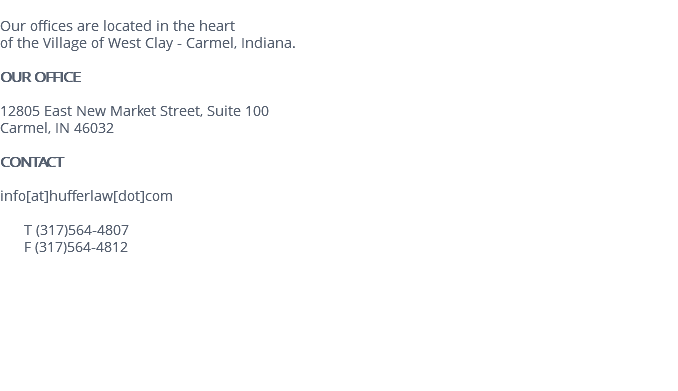  Our offices are located in the heart of the Village of West Clay - Carmel, Indiana. OUR OFFICE 12805 East New Market Street, Suite 100 Carmel, IN 46032 CONTACT info[at]hufferlaw[dot]com T (317)564-4807 F (317)564-4812 