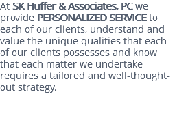 At SK Huffer & Associates, PC we provide PERSONALIZED SERVICE to each of our clients, understand and value the unique qualities that each of our clients possesses and know that each matter we undertake requires a tailored and well-thought-out strategy. 