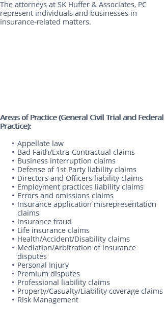 The attorneys at SK Huffer & Associates, PC represent individuals and businesses in insurance-related matters. Areas of Practice (General Civil Trial and Federal Practice): Appellate law Bad Faith/Extra-Contractual claims Business interruption claims Defense of 1st Party liability claims Directors and Officers liability claims Employment practices liability claims Errors and omissions claims Insurance application misrepresentation claims Insurance fraud Life insurance claims Health/Accident/Disability claims Mediation/Arbitration of insurance disputes Personal Injury Premium disputes Professional liability claims Property/Casualty/Liability coverage claims Risk Management 