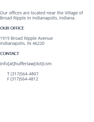  Our offices are located near the Village of Broad Ripple in Indianapolis, Indiana. OUR OFFICE 1919 Broad Ripple Avenue Indianapolis, IN 46220 CONTACT info[at]hufferlaw[dot]com T (317)564-4807 F (317)564-4812 
